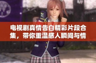 电视剧真情告白精彩片段合集，带你重温感人瞬间与情感交织的故事