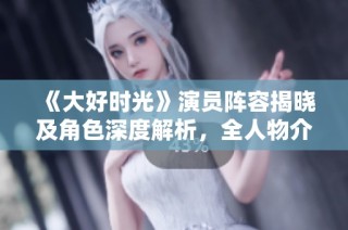 《大好时光》演员阵容揭晓及角色深度解析，全人物介绍一网打尽