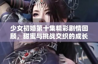 少女初婚第十集精彩剧情回顾，甜蜜与挑战交织的成长故事