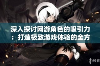 深入探讨网游角色的吸引力：打造极致游戏体验的全方位策略与方法