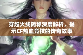 穿越火线简称深度解析，揭示CF热血竞技的传奇故事