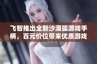 飞智推出全新沙漠狐游戏手柄，百元价位带来优质游戏体验的理想选择