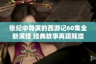 张纪中导演的西游记60集全新演绎 经典故事再现辉煌魅力