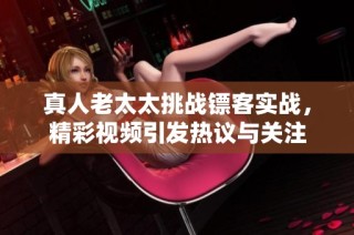 真人老太太挑战镖客实战，精彩视频引发热议与关注