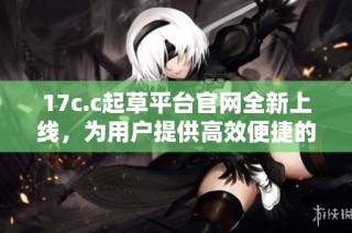 17c.c起草平台官网全新上线，为用户提供高效便捷的文稿生成服务