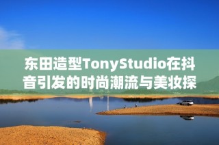 东田造型TonyStudio在抖音引发的时尚潮流与美妆探讨