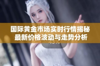 国际黄金市场实时行情揭秘 最新价格波动与走势分析