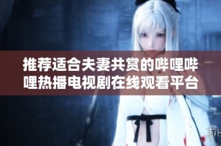 推荐适合夫妻共赏的哔哩哔哩热播电视剧在线观看平台