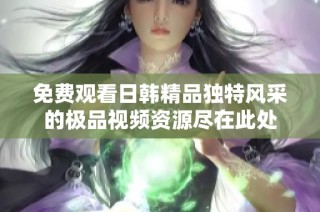 免费观看日韩精品独特风采的极品视频资源尽在此处