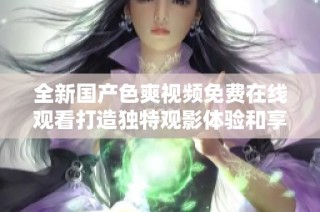 全新国产色爽视频免费在线观看打造独特观影体验和享受