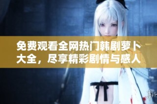 免费观看全网热门韩剧萝卜大全，尽享精彩剧情与感人故事