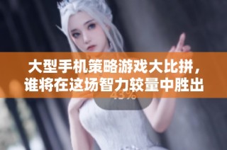 大型手机策略游戏大比拼，谁将在这场智力较量中胜出？