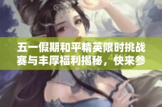五一假期和平精英限时挑战赛与丰厚福利揭秘，快来参与！