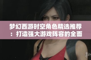 梦幻西游时空角色精选推荐：打造强大游戏阵容的全面策略与技巧分享