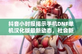 抖音小时报揭示手机DNF单机汉化版最新动态，社会新闻引发广泛关注