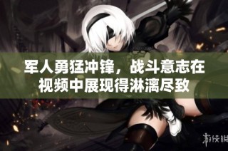军人勇猛冲锋，战斗意志在视频中展现得淋漓尽致