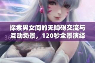 探索男女间的无障碍交流与互动场景，120秒全景演绎