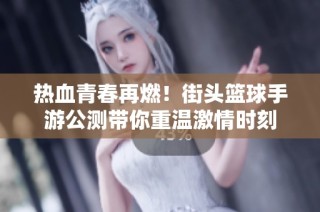 热血青春再燃！街头篮球手游公测带你重温激情时刻