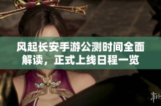 风起长安手游公测时间全面解读，正式上线日程一览