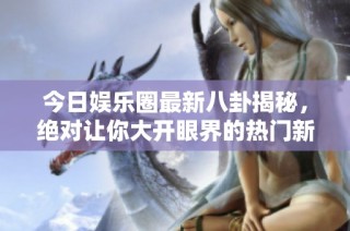 今日娱乐圈最新八卦揭秘，绝对让你大开眼界的热门新闻！