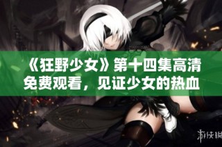 《狂野少女》第十四集高清免费观看，见证少女的热血与冒险旅程！