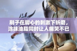 刷子在脚心的刺激下折磨，涂抹油脂同时让人痛哭不已的经历