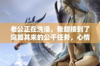 老公正在洗澡，我却接到了突如其来的公干任务，心情复杂无比