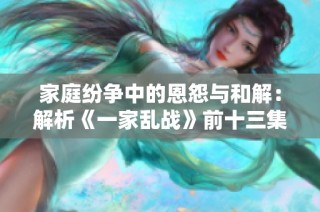 家庭纷争中的恩怨与和解：解析《一家乱战》前十三集精彩剧情