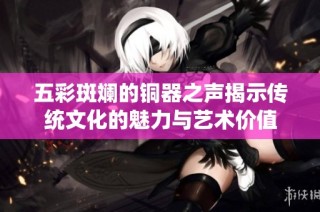 五彩斑斓的铜器之声揭示传统文化的魅力与艺术价值