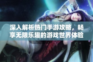 深入解析热门手游攻略，畅享无限乐趣的游戏世界体验