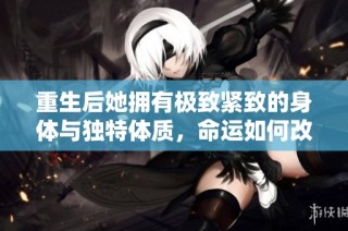 重生后她拥有极致紧致的身体与独特体质，命运如何改变