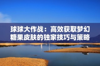 球球大作战：高效获取梦幻糖果皮肤的独家技巧与策略分析
