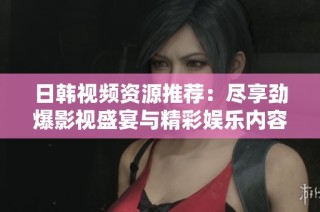 日韩视频资源推荐：尽享劲爆影视盛宴与精彩娱乐内容