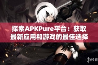 探索APKPure平台：获取最新应用和游戏的最佳选择与优势