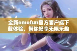 全新omofun官方客户端下载体验，带你畅享无限乐趣与精彩内容