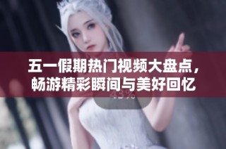 五一假期热门视频大盘点，畅游精彩瞬间与美好回忆