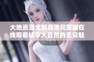 大地资源全新高清完整版在线观看畅享大自然的无穷魅力