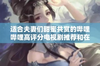 适合夫妻们甜蜜共赏的哔哩哔哩高评分电视剧推荐和在线播放方法