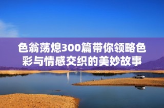 色翁荡熄300篇带你领略色彩与情感交织的美妙故事