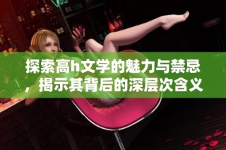 探索高h文学的魅力与禁忌，揭示其背后的深层次含义与影响