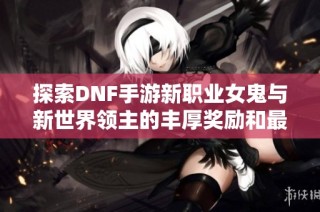 探索DNF手游新职业女鬼与新世界领主的丰厚奖励和最佳打法