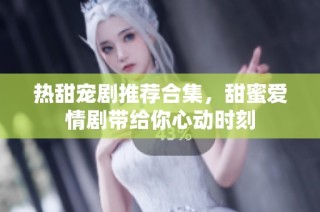 热甜宠剧推荐合集，甜蜜爱情剧带给你心动时刻