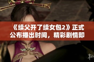 《续父开了续女包2》正式公布播出时间，精彩剧情即将上线