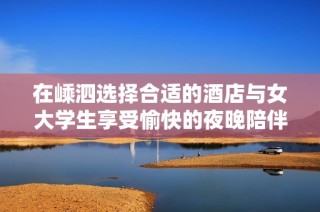 在嵊泗选择合适的酒店与女大学生享受愉快的夜晚陪伴体验