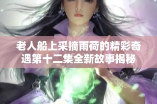 老人船上采摘雨荷的精彩奇遇第十二集全新故事揭秘