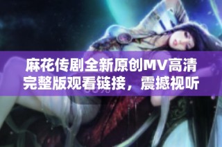 麻花传剧全新原创MV高清完整版观看链接，震撼视听体验不容错过