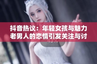 抖音热议：年轻女孩与魅力老男人的恋情引发关注与讨论