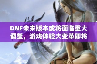 DNF未来版本或将面临重大调整，游戏体验大变革即将来临