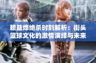 赖益烨绝杀时刻解析：街头篮球文化的激情演绎与未来发展展望