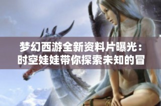 梦幻西游全新资料片曝光：时空娃娃带你探索未知的冒险世界
